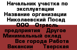 Начальник участка по эксплуатации › Название организации ­ Николаевский Посад, ООО › Отрасль предприятия ­ Другое › Минимальный оклад ­ 40 000 - Все города Работа » Вакансии   . Тверская обл.,Бологое г.
